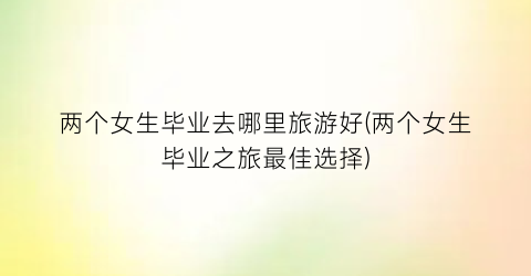 两个女生毕业去哪里旅游好(两个女生毕业之旅最佳选择)