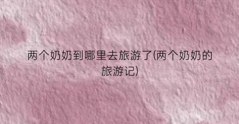 两个奶奶到哪里去旅游了(两个奶奶的旅游记)