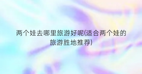 两个娃去哪里旅游好呢(适合两个娃的旅游胜地推荐)