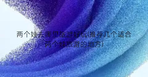 两个娃去哪里旅游好玩(推荐几个适合两个娃旅游的地方)