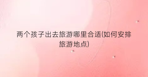 两个孩子出去旅游哪里合适(如何安排旅游地点)