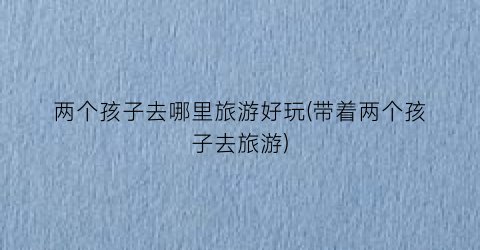 两个孩子去哪里旅游好玩(带着两个孩子去旅游)