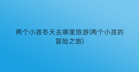 两个小孩冬天去哪里旅游(两个小孩的冒险之旅)