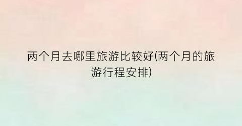 两个月去哪里旅游比较好(两个月的旅游行程安排)