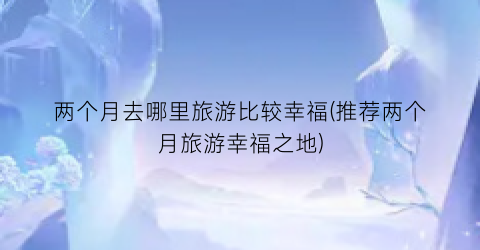 两个月去哪里旅游比较幸福(推荐两个月旅游幸福之地)