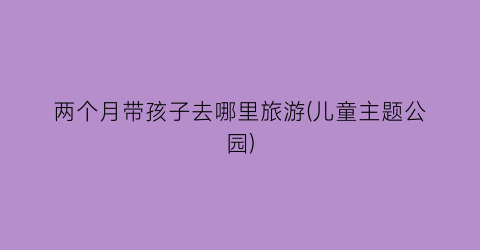 两个月带孩子去哪里旅游(儿童主题公园)