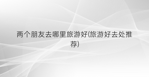 两个朋友去哪里旅游好(旅游好去处推荐)