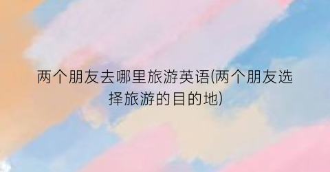 两个朋友去哪里旅游英语(两个朋友选择旅游的目的地)