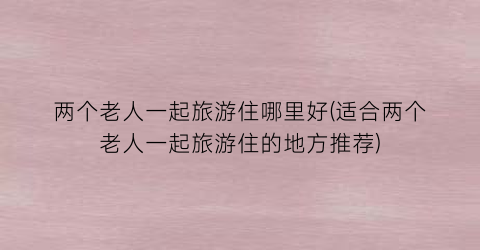 两个老人一起旅游住哪里好(适合两个老人一起旅游住的地方推荐)