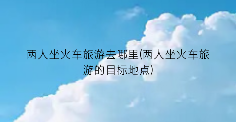 两人坐火车旅游去哪里(两人坐火车旅游的目标地点)