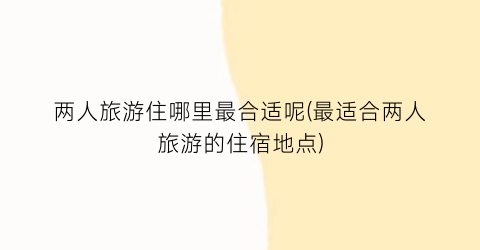 两人旅游住哪里最合适呢(最适合两人旅游的住宿地点)
