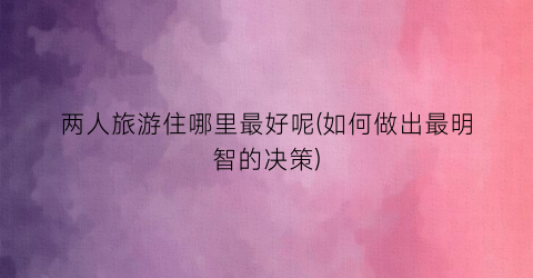 两人旅游住哪里最好呢(如何做出最明智的决策)