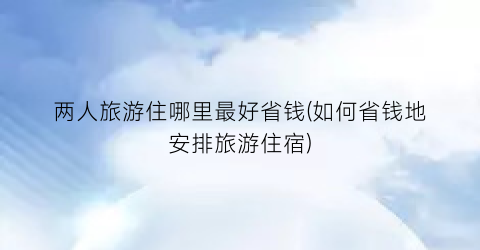 两人旅游住哪里最好省钱(如何省钱地安排旅游住宿)