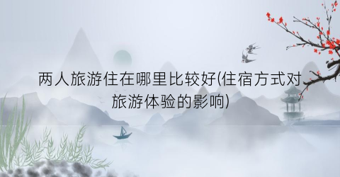 两人旅游住在哪里比较好(住宿方式对旅游体验的影响)