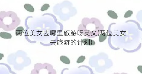 两位美女去哪里旅游呀英文(两位美女去旅游的计划)