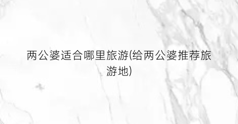两公婆适合哪里旅游(给两公婆推荐旅游地)