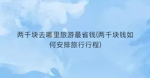 两千块去哪里旅游最省钱(两千块钱如何安排旅行行程)