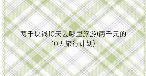 两千块钱10天去哪里旅游(两千元的10天旅行计划)