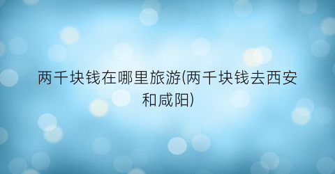 两千块钱在哪里旅游(两千块钱去西安和咸阳)