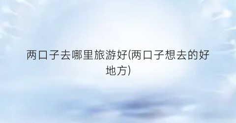 两口子去哪里旅游好(两口子想去的好地方)