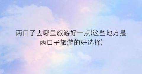 两口子去哪里旅游好一点(这些地方是两口子旅游的好选择)