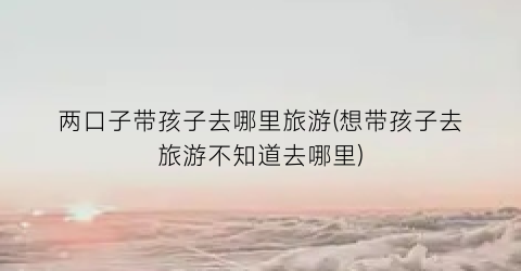 两口子带孩子去哪里旅游(想带孩子去旅游不知道去哪里)