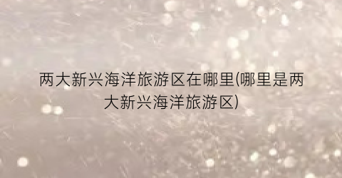两大新兴海洋旅游区在哪里(哪里是两大新兴海洋旅游区)