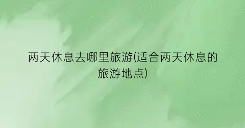 两天休息去哪里旅游(适合两天休息的旅游地点)