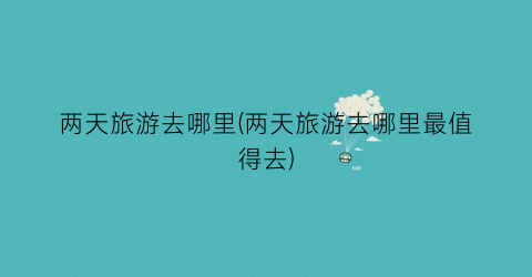 两天旅游去哪里(两天旅游去哪里最值得去)