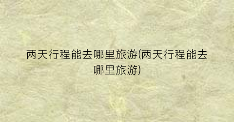 两天行程能去哪里旅游(两天行程能去哪里旅游)