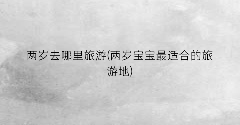 两岁去哪里旅游(两岁宝宝最适合的旅游地)