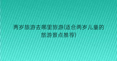 两岁旅游去哪里旅游(适合两岁儿童的旅游景点推荐)