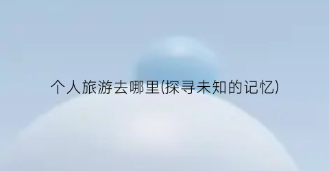 个人旅游去哪里(探寻未知的记忆)
