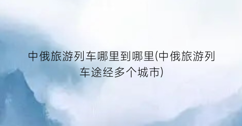 中俄旅游列车哪里到哪里(中俄旅游列车途经多个城市)