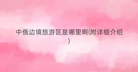 中俄边境旅游区是哪里啊(附详细介绍)
