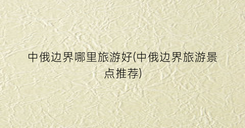 中俄边界哪里旅游好(中俄边界旅游景点推荐)