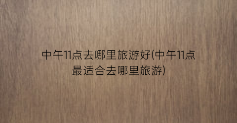 中午11点去哪里旅游好(中午11点最适合去哪里旅游)