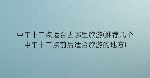 中午十二点适合去哪里旅游(推荐几个中午十二点前后适合旅游的地方)