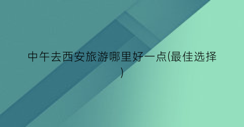 中午去西安旅游哪里好一点(最佳选择)