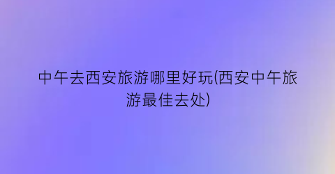 中午去西安旅游哪里好玩(西安中午旅游最佳去处)