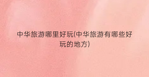 中华旅游哪里好玩(中华旅游有哪些好玩的地方)