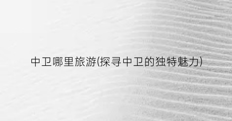 中卫哪里旅游(探寻中卫的独特魅力)
