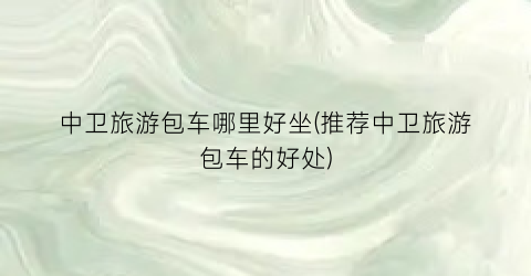 中卫旅游包车哪里好坐(推荐中卫旅游包车的好处)
