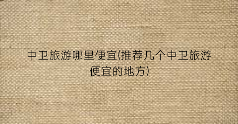中卫旅游哪里便宜(推荐几个中卫旅游便宜的地方)