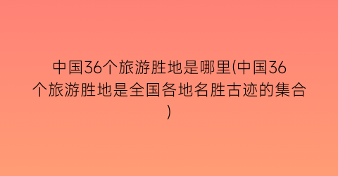 中国36个旅游胜地是哪里(中国36个旅游胜地是全国各地名胜古迹的集合)