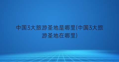 中国3大旅游圣地是哪里(中国3大旅游圣地在哪里)