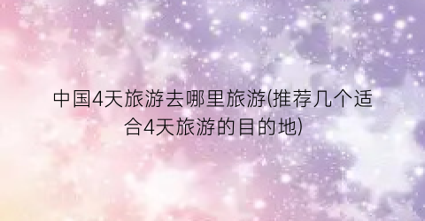 中国4天旅游去哪里旅游(推荐几个适合4天旅游的目的地)