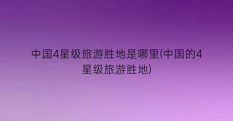 中国4星级旅游胜地是哪里(中国的4星级旅游胜地)