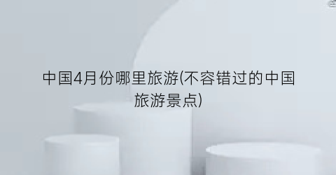 中国4月份哪里旅游(不容错过的中国旅游景点)