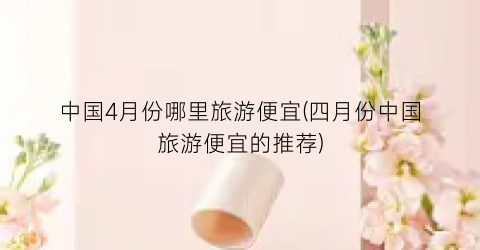 中国4月份哪里旅游便宜(四月份中国旅游便宜的推荐)